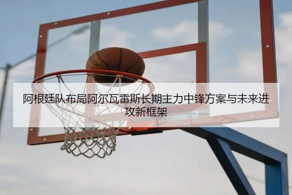 阿根廷队布局阿尔瓦雷斯长期主力中锋方案与未来进攻新框架
